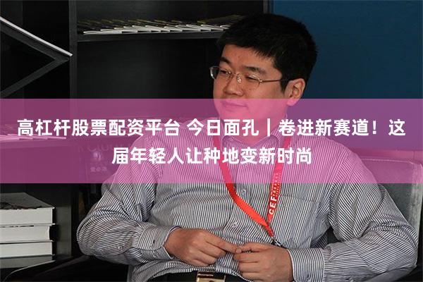高杠杆股票配资平台 今日面孔｜卷进新赛道！这届年轻人让种地变新时尚