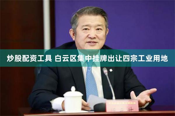 炒股配资工具 白云区集中挂牌出让四宗工业用地