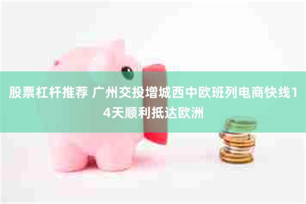 股票杠杆推荐 广州交投增城西中欧班列电商快线14天顺利抵达欧洲
