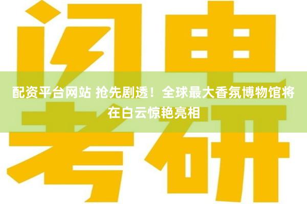 配资平台网站 抢先剧透！全球最大香氛博物馆将在白云惊艳亮相