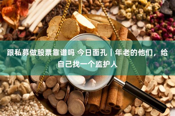 跟私募做股票靠谱吗 今日面孔｜年老的他们，给自己找一个监护人