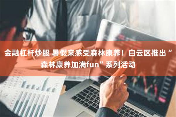 金融杠杆炒股 暑假来感受森林康养！白云区推出“森林康养加满fun”系列活动