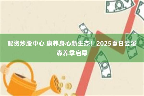 配资炒股中心 康养身心新生态！2025夏日云溪森养季启幕