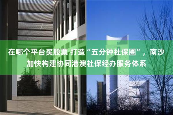 在哪个平台买股票 打造“五分钟社保圈”，南沙加快构建协同港澳社保经办服务体系