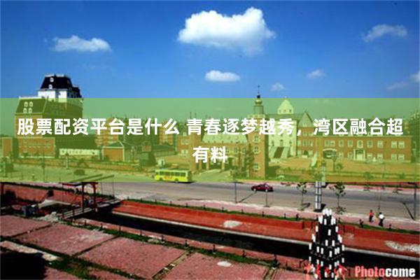 股票配资平台是什么 青春逐梦越秀，湾区融合超有料