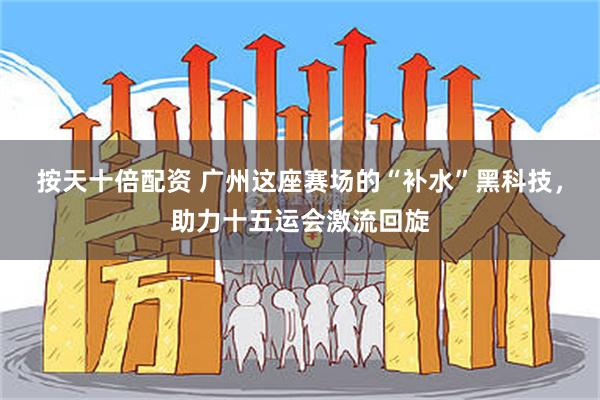 按天十倍配资 广州这座赛场的“补水”黑科技，助力十五运会激流回旋
