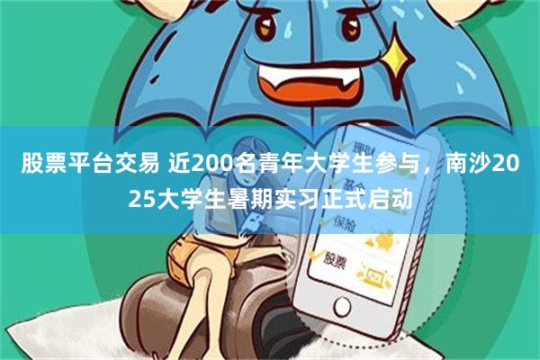 股票平台交易 近200名青年大学生参与，南沙2025大学生暑期实习正式启动