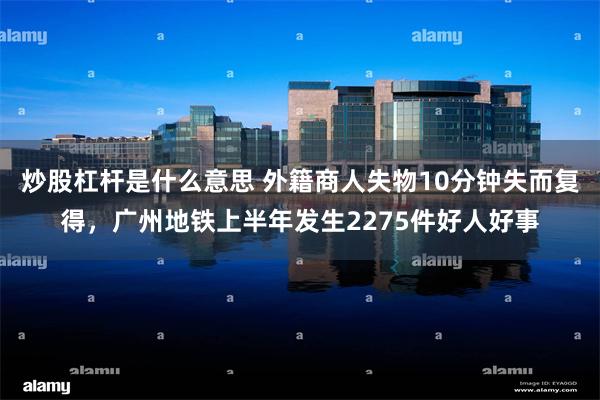 炒股杠杆是什么意思 外籍商人失物10分钟失而复得，广州地铁上半年发生2275件好人好事