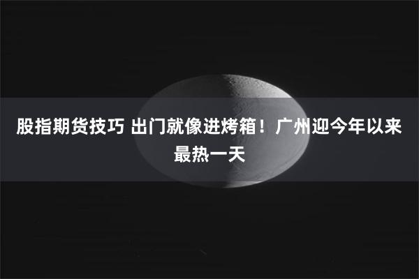 股指期货技巧 出门就像进烤箱！广州迎今年以来最热一天