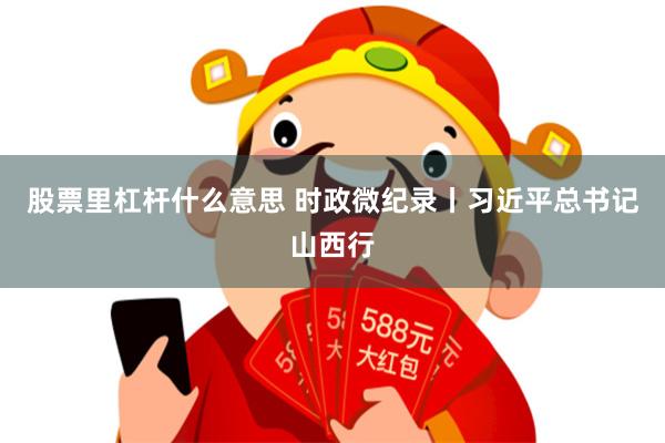 股票里杠杆什么意思 时政微纪录丨习近平总书记山西行