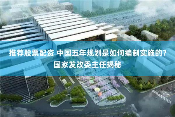 推荐股票配资 中国五年规划是如何编制实施的？国家发改委主任揭秘