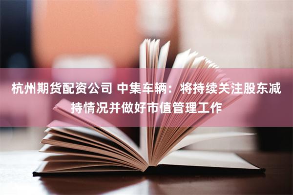 杭州期货配资公司 中集车辆：将持续关注股东减持情况并做好市值管理工作