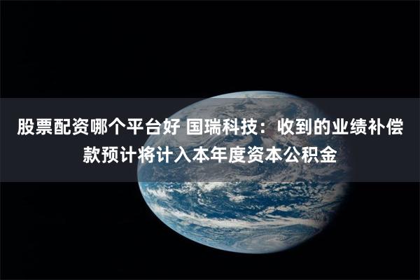 股票配资哪个平台好 国瑞科技：收到的业绩补偿款预计将计入本年度资本公积金