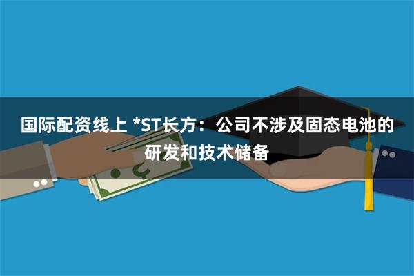 国际配资线上 *ST长方：公司不涉及固态电池的研发和技术储备