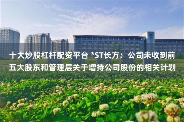 十大炒股杠杆配资平台 *ST长方：公司未收到前五大股东和管理层关于增持公司股份的相关计划