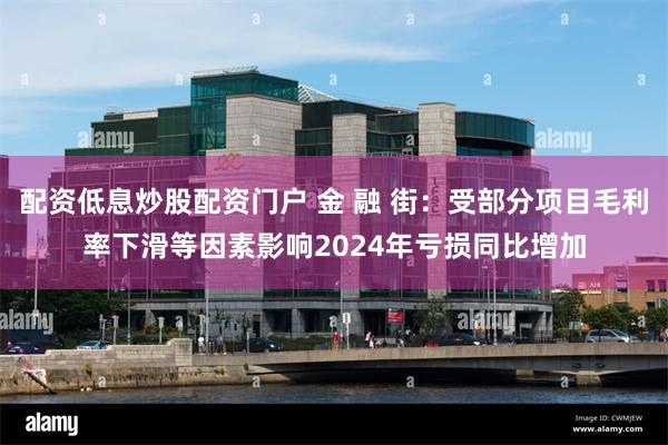配资低息炒股配资门户 金 融 街：受部分项目毛利率下滑等因素影响2024年亏损同比增加