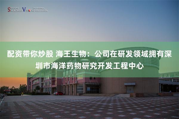 配资带你炒股 海王生物：公司在研发领域拥有深圳市海洋药物研究开发工程中心