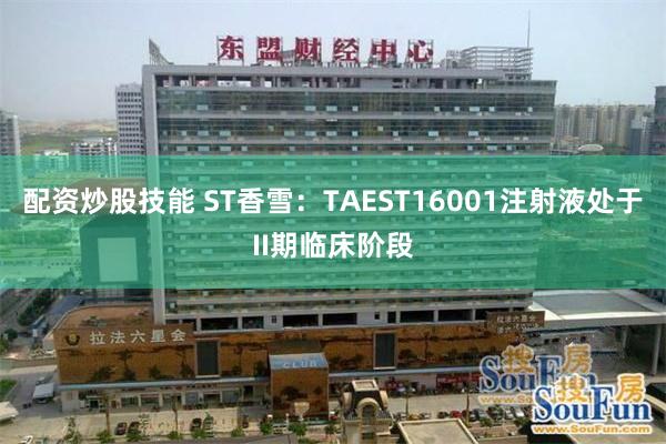 配资炒股技能 ST香雪：TAEST16001注射液处于II期临床阶段