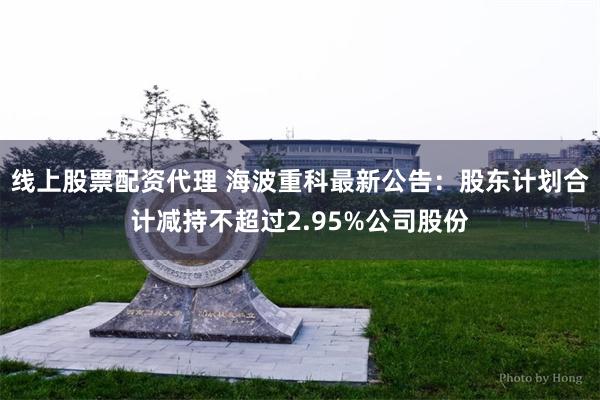 线上股票配资代理 海波重科最新公告：股东计划合计减持不超过2.95%公司股份