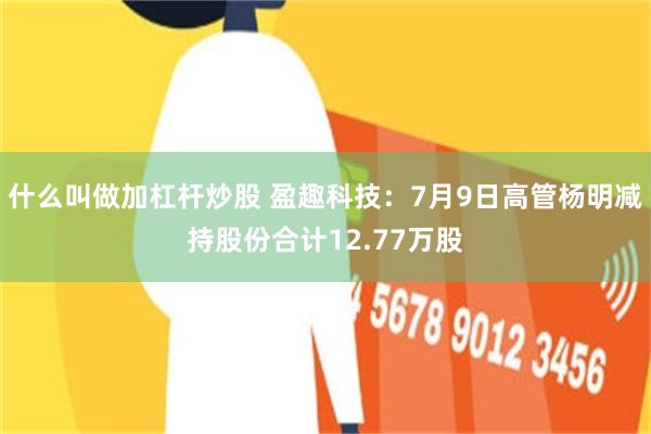 什么叫做加杠杆炒股 盈趣科技：7月9日高管杨明减持股份合计12.77万股
