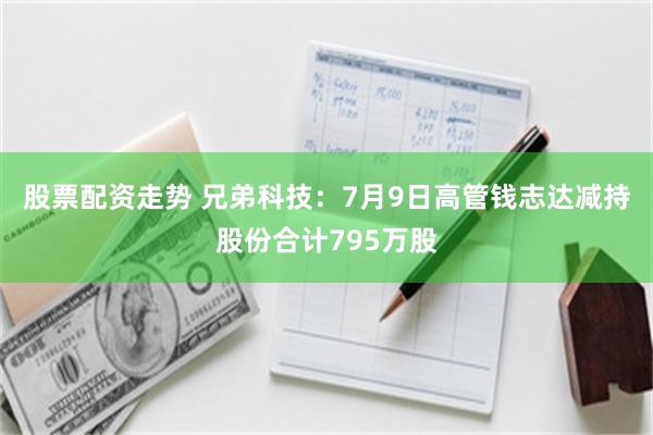 股票配资走势 兄弟科技：7月9日高管钱志达减持股份合计795万股