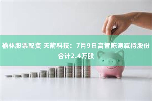 榆林股票配资 天箭科技：7月9日高管陈涛减持股份合计2.4万股