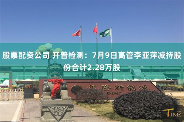 股票配资公司 开普检测：7月9日高管李亚萍减持股份合计2.28万股