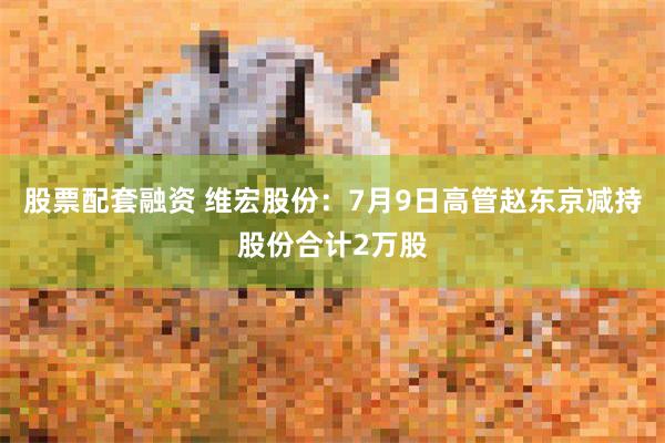 股票配套融资 维宏股份：7月9日高管赵东京减持股份合计2万股
