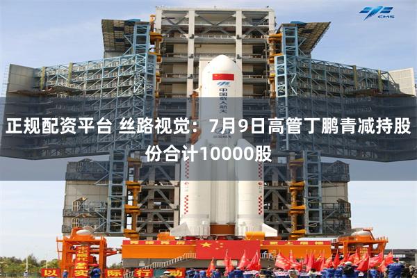 正规配资平台 丝路视觉：7月9日高管丁鹏青减持股份合计10000股