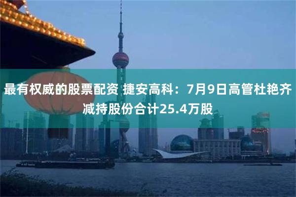 最有权威的股票配资 捷安高科：7月9日高管杜艳齐减持股份合计25.4万股