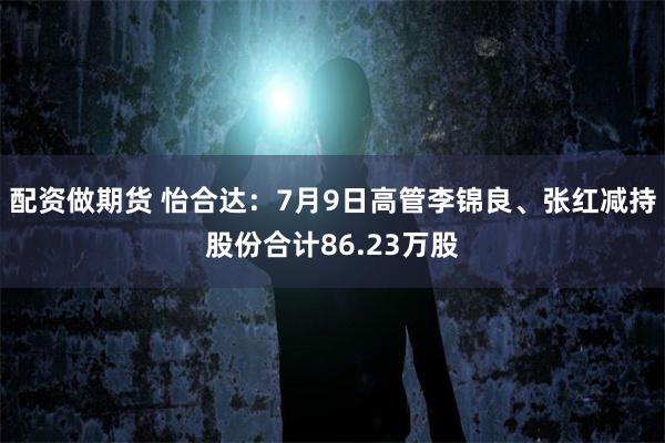 配资做期货 怡合达：7月9日高管李锦良、张红减持股份合计86.23万股
