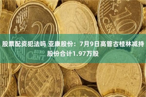 股票配资犯法吗 亚康股份：7月9日高管古桂林减持股份合计1.97万股