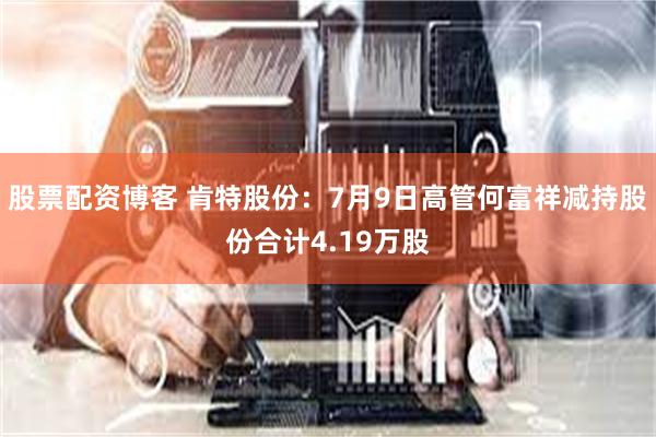 股票配资博客 肯特股份：7月9日高管何富祥减持股份合计4.19万股