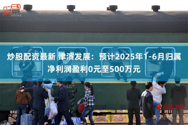 炒股配资最新 津滨发展：预计2025年1-6月归属净利润盈利0元至500万元