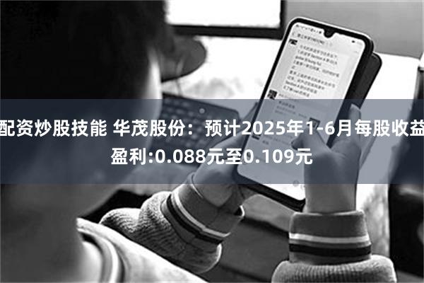 配资炒股技能 华茂股份：预计2025年1-6月每股收益盈利:0.088元至0.109元