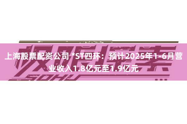 上海股票配资公司 *ST四环：预计2025年1-6月营业收入1.8亿元至1.9亿元