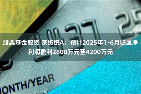 股票基金配资 深纺织A：预计2025年1-6月归属净利润盈利2800万元至4200万元