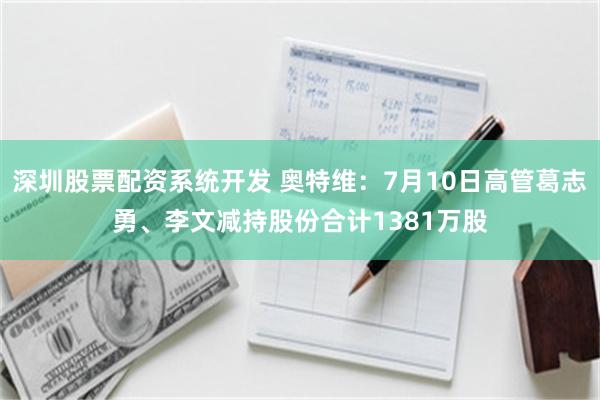 深圳股票配资系统开发 奥特维：7月10日高管葛志勇、李文减持股份合计1381万股