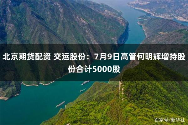 北京期货配资 交运股份：7月9日高管何明辉增持股份合计5000股