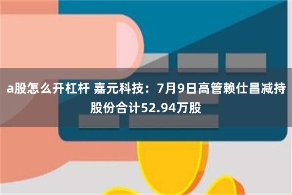 a股怎么开杠杆 嘉元科技：7月9日高管赖仕昌减持股份合计52.94万股