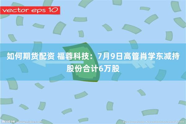 如何期货配资 福蓉科技：7月9日高管肖学东减持股份合计6万股