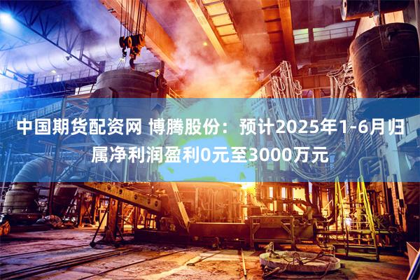 中国期货配资网 博腾股份：预计2025年1-6月归属净利润盈利0元至3000万元