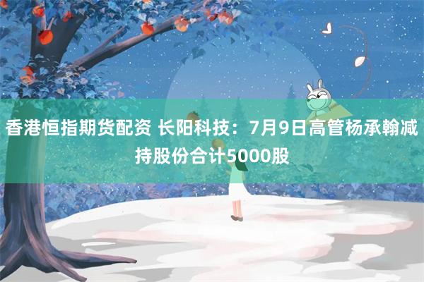 香港恒指期货配资 长阳科技：7月9日高管杨承翰减持股份合计5000股
