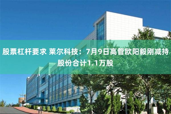 股票杠杆要求 莱尔科技：7月9日高管欧阳毅刚减持股份合计1.1万股