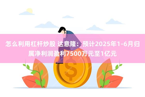 怎么利用杠杆炒股 达意隆：预计2025年1-6月归属净利润盈利7500万元至1亿元