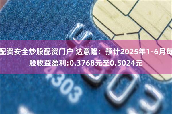 配资安全炒股配资门户 达意隆：预计2025年1-6月每股收益盈利:0.3768元至0.5024元