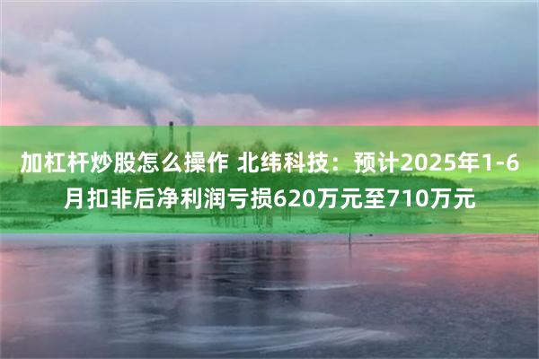 加杠杆炒股怎么操作 北纬科技：预计2025年1-6月扣非后净利润亏损620万元至710万元