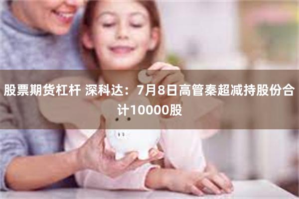 股票期货杠杆 深科达：7月8日高管秦超减持股份合计10000股