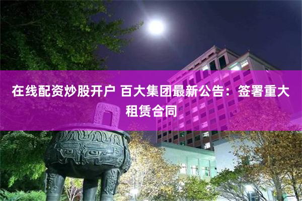 在线配资炒股开户 百大集团最新公告：签署重大租赁合同