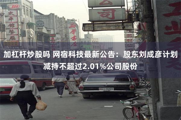 加杠杆炒股吗 网宿科技最新公告：股东刘成彦计划减持不超过2.01%公司股份